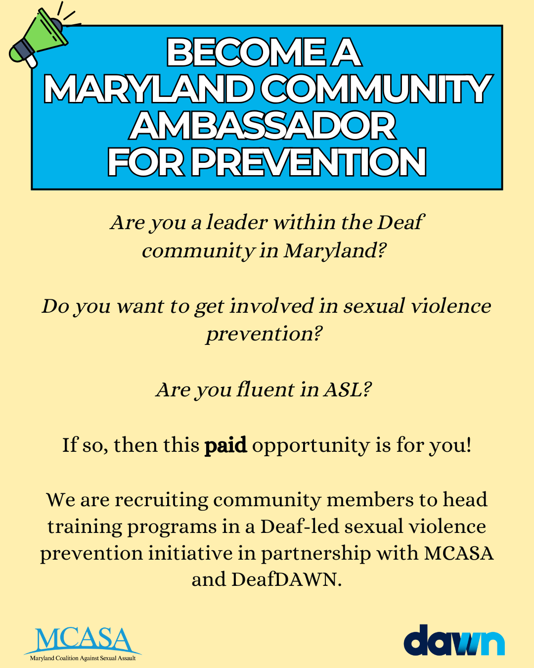 Yellow and blue flyer with the MCASA and DAWN logos at the bottom. Text on the flyer reads: Become a Maryland Community Ambassador for Prevention. Are you a leader within the Deaf community in Maryland? Do you want to get involved in sexual violence prevention? Are you fluent in ASL? If so, then this paid opportunity is for you! We are recruiting community members to head training programs in a Deaf-led sexual violence prevention initiative in partnership with MCASA and DeafDAWN.