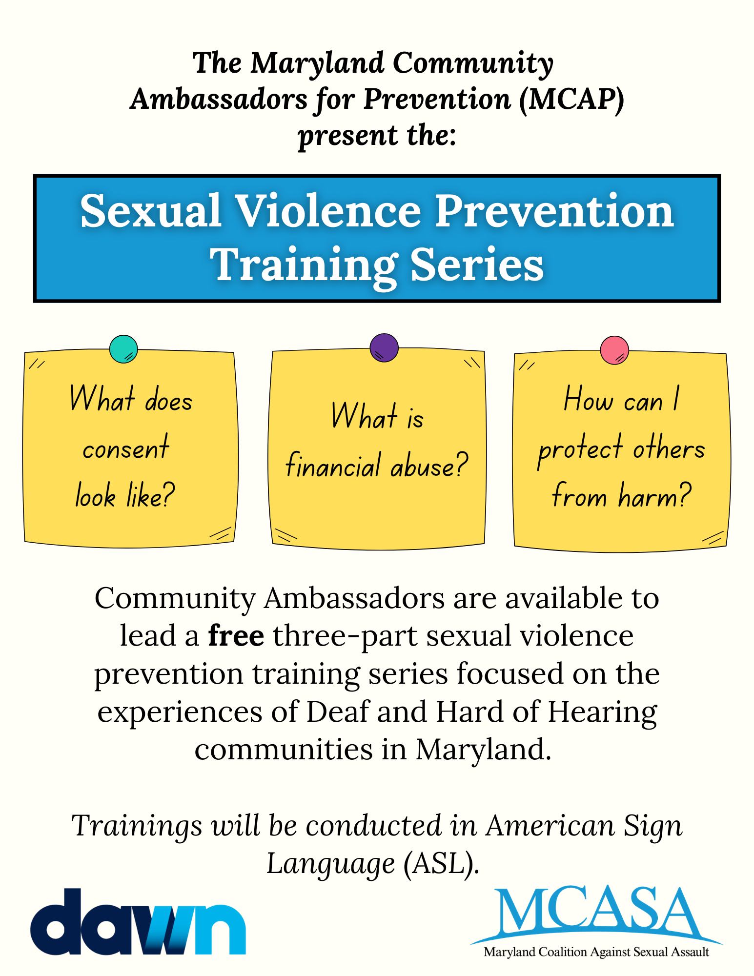 Training flyer with text that reads: The Maryland Community Ambassadors for Prevention (MCAP) present the: Sexual Violence Prevention Training Series. What does consent look like? What is financial abuse? How can I protect others from harm?  Community Ambassadors are available to lead a free three-part sexual violence prevention training series focused on the experiences of Deaf and Hard of Hearing communities in Maryland. Trainings will be conducted in American Sign Language (ASL). 